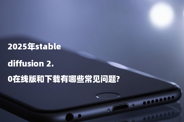 2025年stable diffusion 2.0在线版和下载有哪些常见问题?