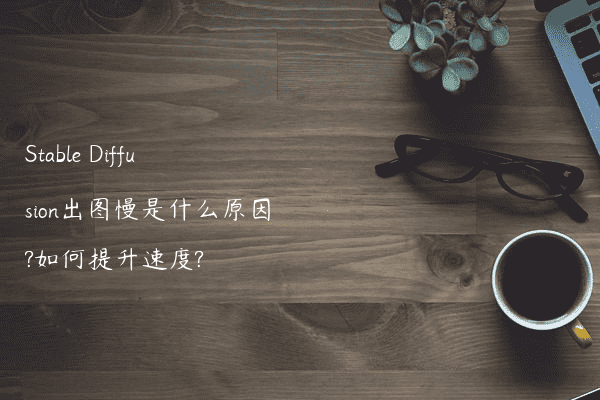 Stable Diffusion出图慢是什么原因?如何提升速度?