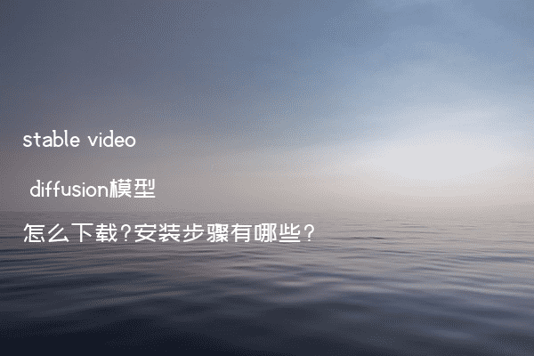 stable video diffusion模型怎么下载?安装步骤有哪些?