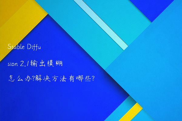 Stable Diffusion 2.1输出模糊怎么办?解决方法有哪些?