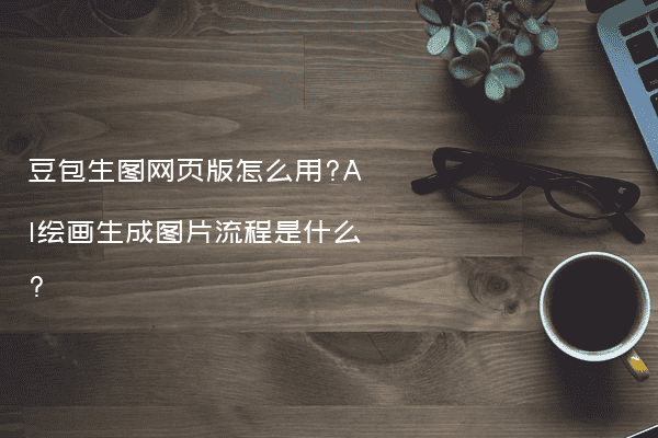 豆包生图网页版怎么用?AI绘画生成图片流程是什么?