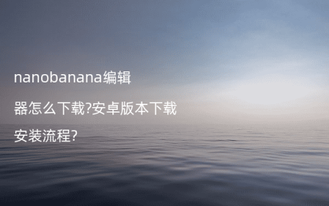 nanobanana编辑器怎么下载?安卓版本下载安装流程?