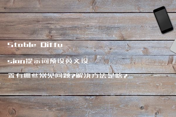 Stable Diffusion提示词预设英文设置有哪些常见问题?解决方法是啥?