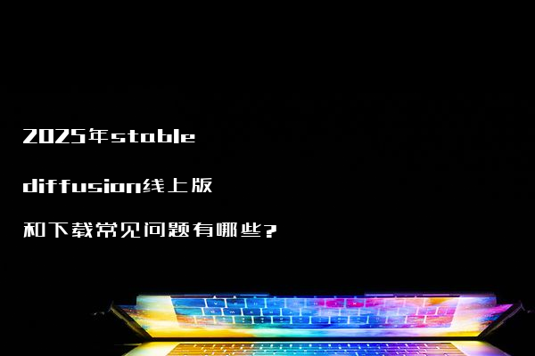 2025年stable diffusion线上版和下载常见问题有哪些?