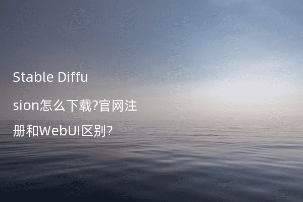 Stable Diffusion怎么下载?官网注册和WebUI区别?