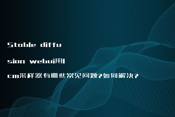 Stable diffusion webui用lcm采样器有哪些常见问题?如何解决?