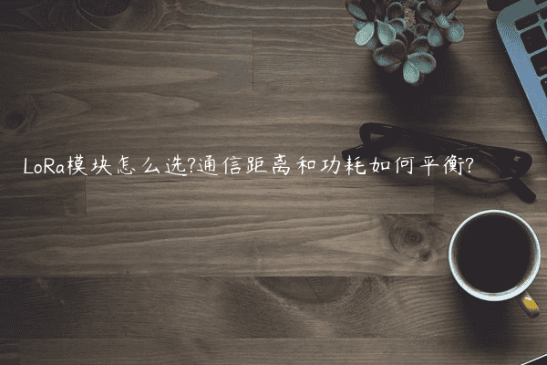 LoRa模块怎么选?通信距离和功耗如何平衡?