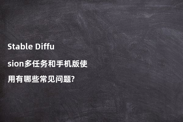 Stable Diffusion多任务和手机版使用有哪些常见问题?