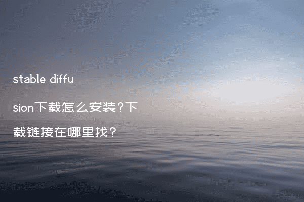 stable diffusion下载怎么安装?下载链接在哪里找?
