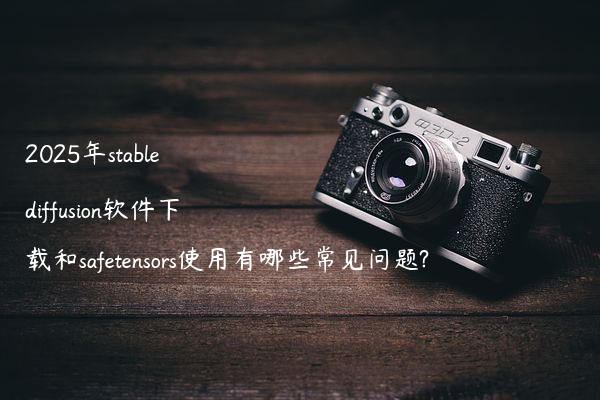 2025年stable diffusion软件下载和safetensors使用有哪些常见问题?