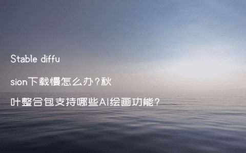 Stable diffusion下载慢怎么办?秋叶整合包支持哪些AI绘画功能?