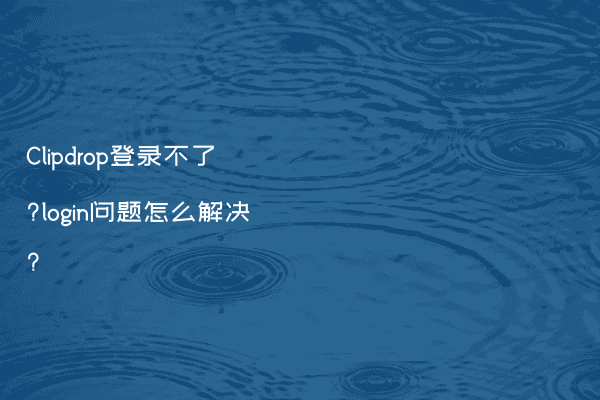 Clipdrop登录不了?login问题怎么解决?