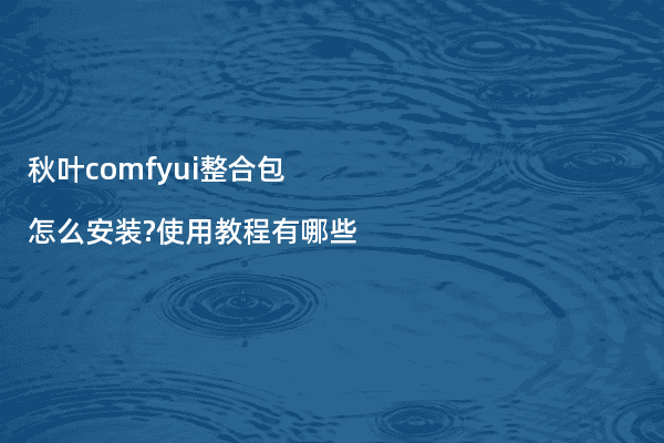 秋叶comfyui整合包怎么安装?使用教程有哪些