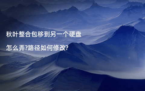 秋叶整合包移到另一个硬盘怎么弄?路径如何修改?