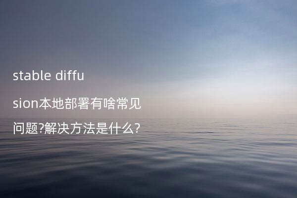 stable diffusion本地部署有啥常见问题?解决方法是什么?