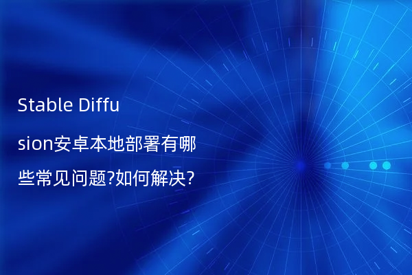 Stable Diffusion安卓本地部署有哪些常见问题?如何解决?