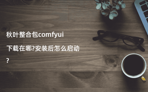 秋叶整合包comfyui下载在哪?安装后怎么启动?