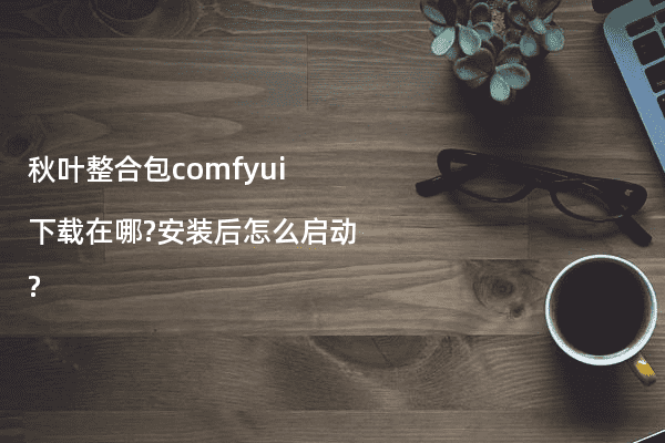 秋叶整合包comfyui下载在哪?安装后怎么启动?