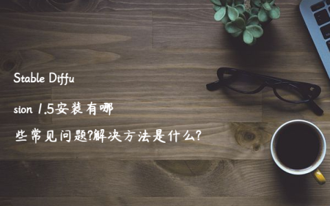 Stable Diffusion 1.5安装有哪些常见问题?解决方法是什么?
