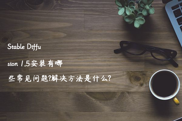 Stable Diffusion 1.5安装有哪些常见问题?解决方法是什么?