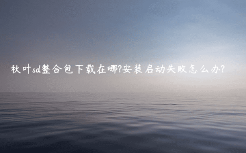 秋叶sd整合包下载在哪?安装启动失败怎么办?