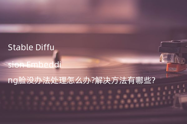 Stable Diffusion Embedding脸没办法处理怎么办?解决方法有哪些?