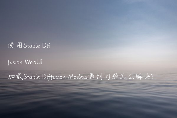 使用Stable Diffusion WebUI加载Stable Diffusion Models遇到问题怎么解决?