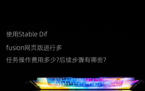 使用Stable Diffusion网页版进行多任务操作费用多少?后续步骤有哪些?
