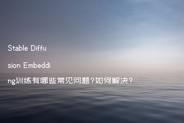 Stable Diffusion Embedding训练有哪些常见问题?如何解决?