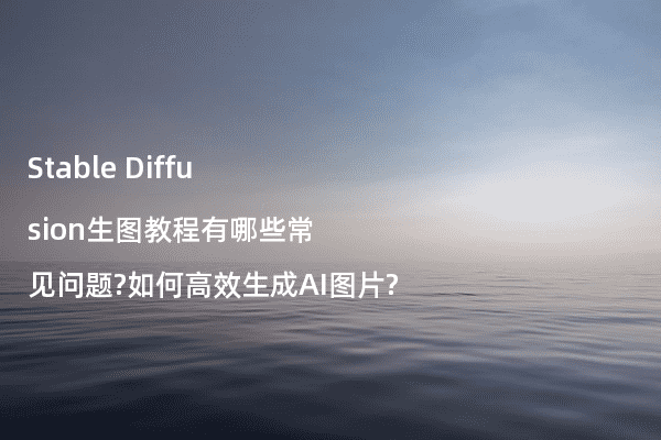 Stable Diffusion生图教程有哪些常见问题?如何高效生成AI图片?
