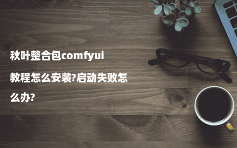 秋叶整合包comfyui教程怎么安装?启动失败怎么办?
