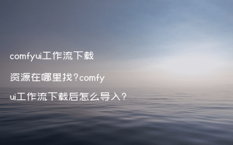 comfyui工作流下载资源在哪里找?comfyui工作流下载后怎么导入?