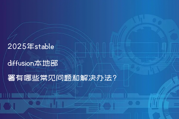 2025年stable diffusion本地部署有哪些常见问题和解决办法?