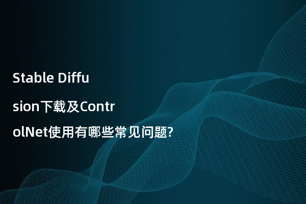 Stable Diffusion下载及ControlNet使用有哪些常见问题?