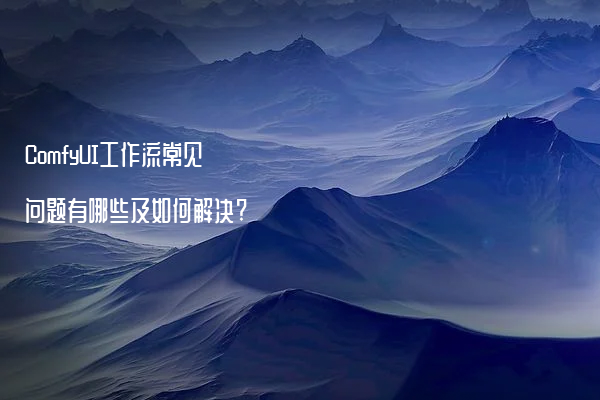 ComfyUI工作流常见问题有哪些及如何解决?