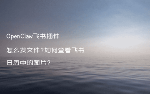 OpenClaw飞书插件怎么发文件?如何查看飞书日历中的图片?