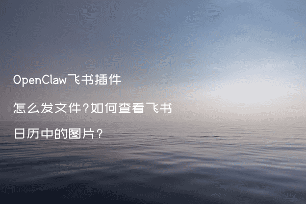 OpenClaw飞书插件怎么发文件?如何查看飞书日历中的图片?