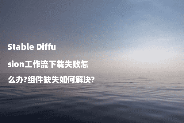 Stable Diffusion工作流下载失败怎么办?组件缺失如何解决?