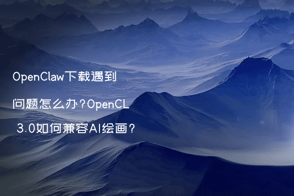 OpenClaw下载遇到问题怎么办?OpenCL 3.0如何兼容AI绘画?