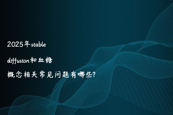 2025年stable diffusion和血糖概念相关常见问题有哪些?