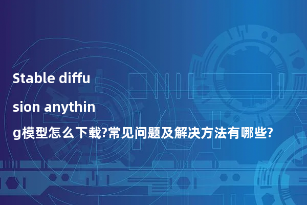 Stable diffusion anything模型怎么下载?常见问题及解决方法有哪些?
