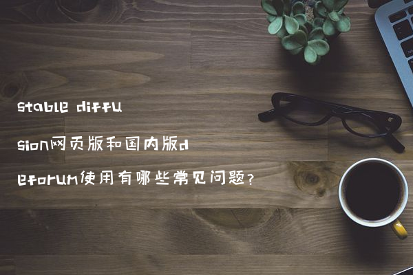 stable diffusion网页版和国内版deforum使用有哪些常见问题?