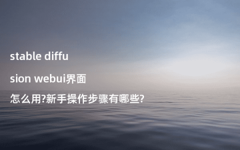 stable diffusion webui界面怎么用?新手操作步骤有哪些?