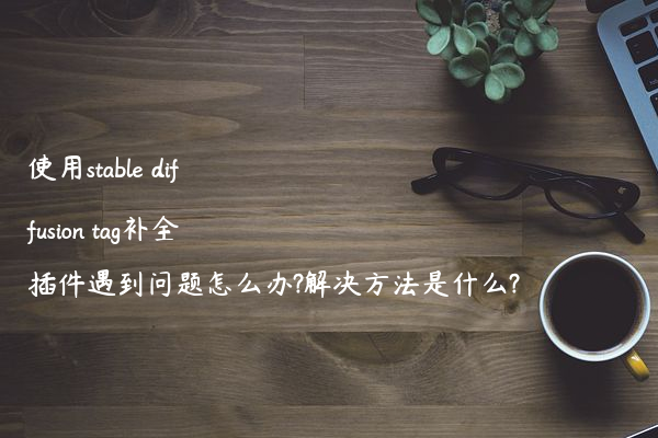 使用stable diffusion tag补全插件遇到问题怎么办?解决方法是什么?