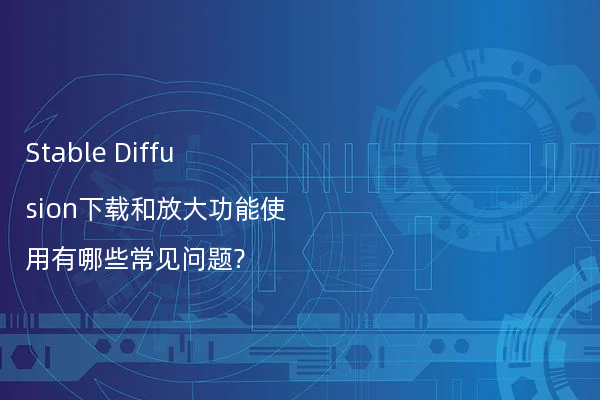 Stable Diffusion下载和放大功能使用有哪些常见问题?