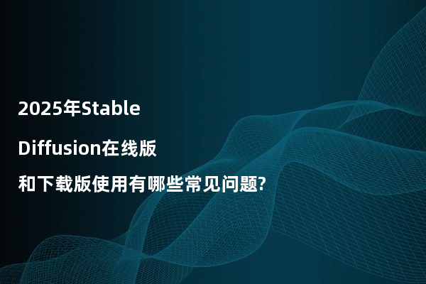 2025年Stable Diffusion在线版和下载版使用有哪些常见问题?