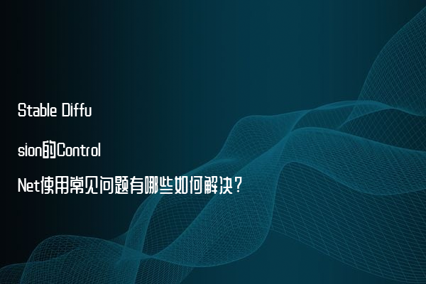 Stable Diffusion的ControlNet使用常见问题有哪些如何解决?