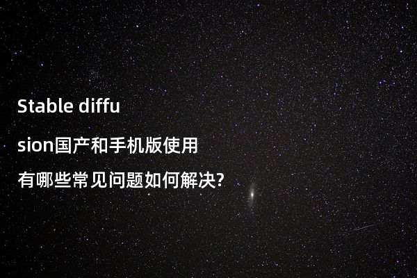 Stable diffusion国产和手机版使用有哪些常见问题如何解决?