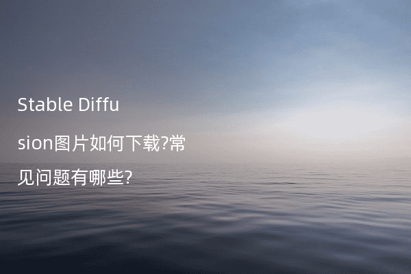 Stable Diffusion图片如何下载?常见问题有哪些?
