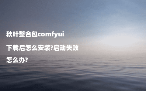 秋叶整合包comfyui下载后怎么安装?启动失败怎么办?